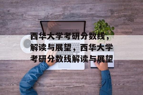西华大学考研分数线,解读与展望,西华大学考研分数线解读与展望 西华大学考研分数线,解读与展望,西华大学考研分数线解读与展望