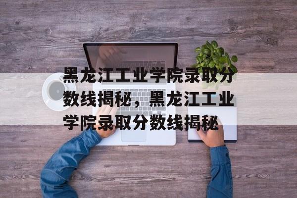 黑龙江工业学院录取分数线揭秘，黑龙江工业学院录取分数线揭秘