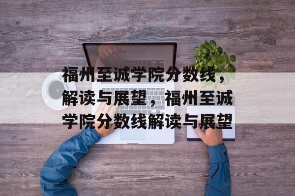 福州至诚学院分数线，解读与展望，福州至诚学院分数线解读与展望