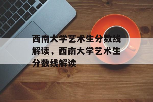 西南大学艺术生分数线解读，西南大学艺术生分数线解读
