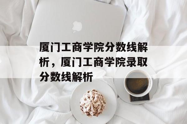 厦门工商学院分数线解析,厦门工商学院录取分数线解析 厦门工商学院分数线解析,厦门工商学院录取分数线解析