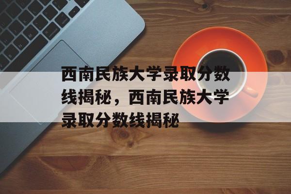 西南民族大学录取分数线揭秘，西南民族大学录取分数线揭秘
