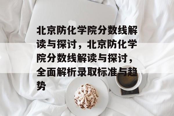 北京防化学院分数线解读与探讨，北京防化学院分数线解读与探讨，全面解析录取标准与趋势