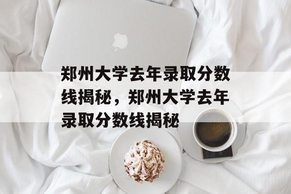 郑州大学去年录取分数线揭秘，郑州大学去年录取分数线揭秘