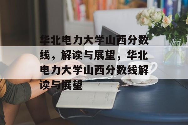 华北电力大学山西分数线,解读与展望,华北电力大学山西分数线解读与展望 华北电力大学山西分数线,解读与展望,华北电力大学山西分数线解读与展望