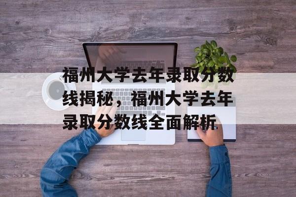 福州大学去年录取分数线揭秘,福州大学去年录取分数线全面解析 福州大学去年录取分数线揭秘,福州大学去年录取分数线全面解析