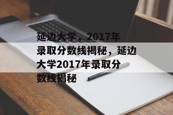 延边大学,2017年录取分数线揭秘,延边大学2017年录取分数线揭秘 延边大学,2017年录取分数线揭秘,延边大学2017年录取分数线揭秘