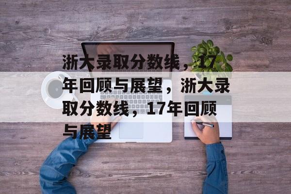 浙大录取分数线,17年回顾与展望,浙大录取分数线,17年回顾与展望 浙大录取分数线,17年回顾与展望,浙大录取分数线,17年回顾与展望