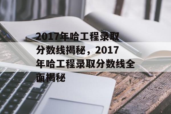 2017年哈工程录取分数线揭秘，2017年哈工程录取分数线全面揭秘