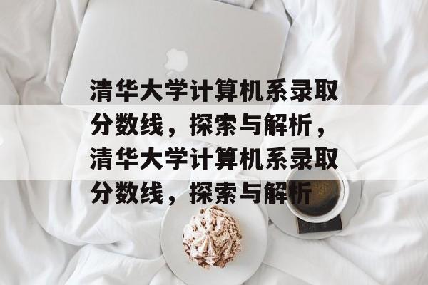 清华大学计算机系录取分数线，探索与解析，清华大学计算机系录取分数线，探索与解析