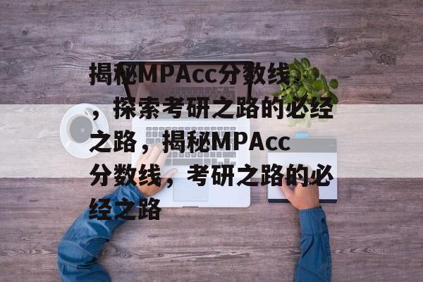 揭秘MPAcc分数线,探索考研之路的必经之路,揭秘MPAcc分数线,考研之路的必经之路 揭秘MPAcc分数线,探索考研之路的必经之路,揭秘MPAcc分数线,考研之路的必经之路