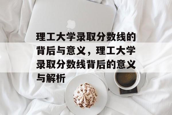 理工大学录取分数线的背后与意义,理工大学录取分数线背后的意义与解析 理工大学录取分数线的背后与意义,理工大学录取分数线背后的意义与解析