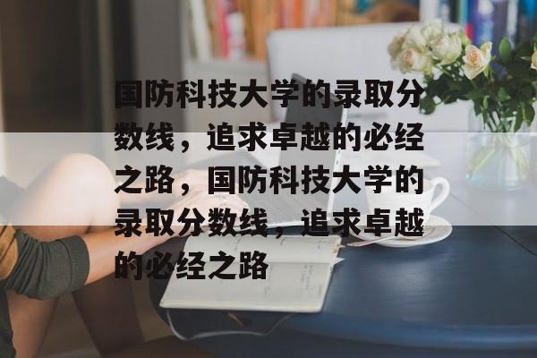 国防科技大学的录取分数线,追求卓越的必经之路,国防科技大学的录取分数线,追求卓越的必经之路 国防科技大学的录取分数线,追求卓越的必经之路,国防科技大学的录取分数线,追求卓越的必经之路