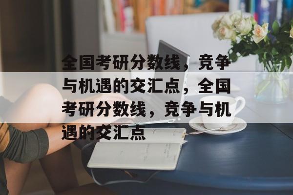 全国考研分数线,竞争与机遇的交汇点,全国考研分数线,竞争与机遇的交汇点 全国考研分数线,竞争与机遇的交汇点,全国考研分数线,竞争与机遇的交汇点
