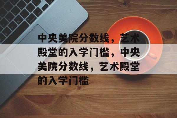 中央美院分数线,艺术殿堂的入学门槛,中央美院分数线,艺术殿堂的入学门槛 中央美院分数线,艺术殿堂的入学门槛,中央美院分数线,艺术殿堂的入学门槛