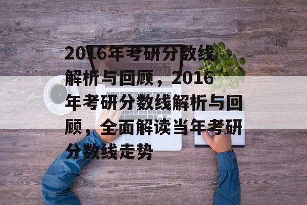 2016年考研分数线解析与回顾，2016年考研分数线解析与回顾，全面解读当年考研分数线走势