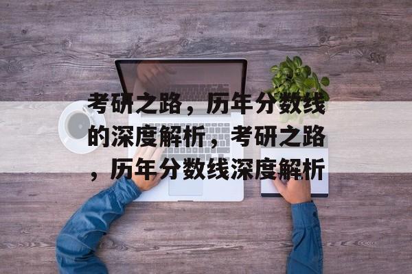 考研之路，历年分数线的深度解析，考研之路，历年分数线深度解析