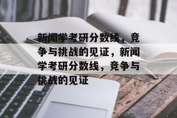 新闻学考研分数线，竞争与挑战的见证，新闻学考研分数线，竞争与挑战的见证