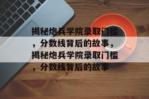 揭秘炮兵学院录取门槛,分数线背后的故事,揭秘炮兵学院录取门槛,分数线背后的故事 揭秘炮兵学院录取门槛,分数线背后的故事,揭秘炮兵学院录取门槛,分数线背后的故事