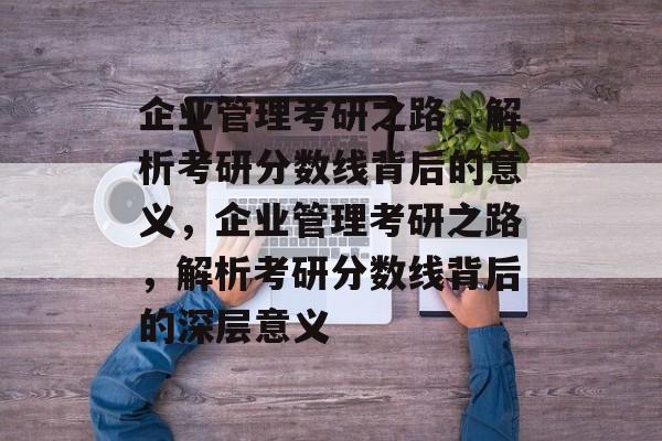 企业管理考研之路,解析考研分数线背后的意义,企业管理考研之路,解析考研分数线背后的深层意义 企业管理考研之路,解析考研分数线背后的意义,企业管理考研之路,解析考研分数线背后的深层意义