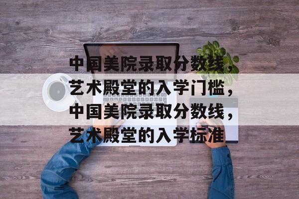 中国美院录取分数线,艺术殿堂的入学门槛,中国美院录取分数线,艺术殿堂的入学标准 中国美院录取分数线,艺术殿堂的入学门槛,中国美院录取分数线,艺术殿堂的入学标准