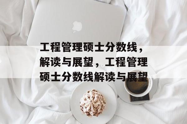 工程管理硕士分数线,解读与展望,工程管理硕士分数线解读与展望 工程管理硕士分数线,解读与展望,工程管理硕士分数线解读与展望