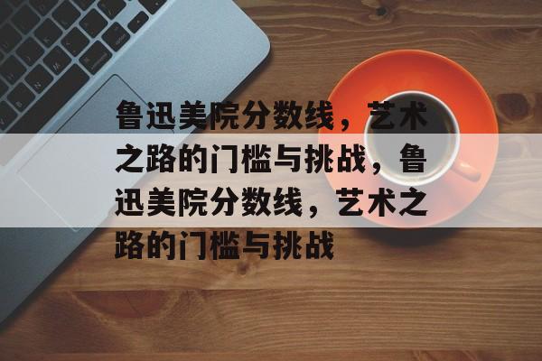鲁迅美院分数线,艺术之路的门槛与挑战,鲁迅美院分数线,艺术之路的门槛与挑战 鲁迅美院分数线,艺术之路的门槛与挑战,鲁迅美院分数线,艺术之路的门槛与挑战
