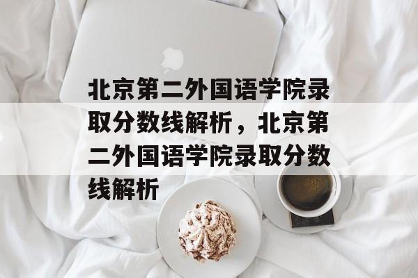 北京第二外国语学院录取分数线解析，北京第二外国语学院录取分数线解析