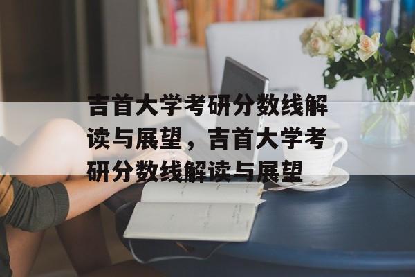 吉首大学考研分数线解读与展望,吉首大学考研分数线解读与展望 吉首大学考研分数线解读与展望,吉首大学考研分数线解读与展望