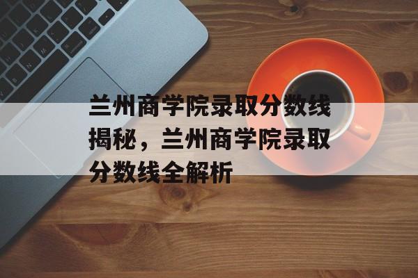 兰州商学院录取分数线揭秘,兰州商学院录取分数线全解析 兰州商学院录取分数线揭秘,兰州商学院录取分数线全解析