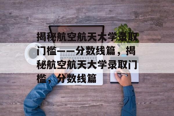 揭秘航空航天大学录取门槛——分数线篇,揭秘航空航天大学录取门槛,分数线篇 揭秘航空航天大学录取门槛——分数线篇,揭秘航空航天大学录取门槛,分数线篇