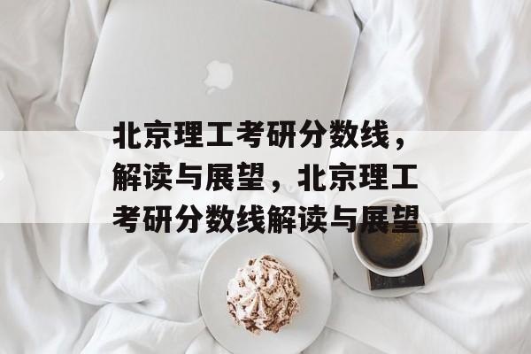 北京理工考研分数线，解读与展望，北京理工考研分数线解读与展望