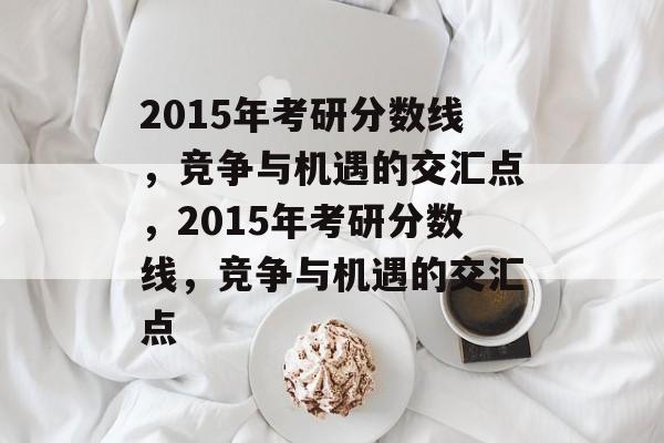 2015年考研分数线,竞争与机遇的交汇点,2015年考研分数线,竞争与机遇的交汇点 2015年考研分数线,竞争与机遇的交汇点,2015年考研分数线,竞争与机遇的交汇点
