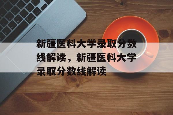 新疆医科大学录取分数线解读,新疆医科大学录取分数线解读 新疆医科大学录取分数线解读,新疆医科大学录取分数线解读