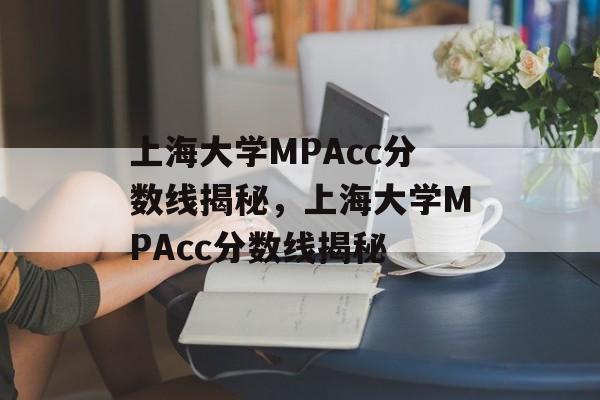 上海大学MPAcc分数线揭秘,上海大学MPAcc分数线揭秘 上海大学MPAcc分数线揭秘,上海大学MPAcc分数线揭秘