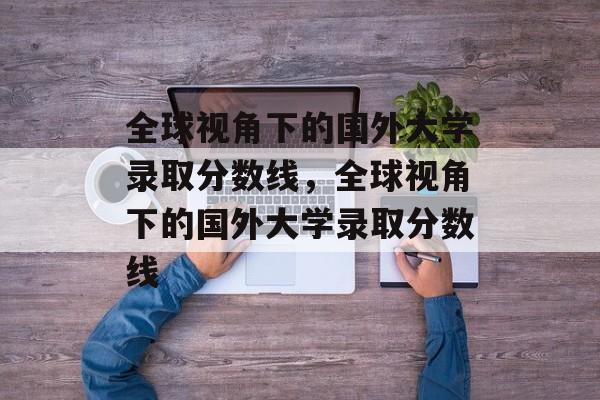 全球视角下的国外大学录取分数线,全球视角下的国外大学录取分数线 全球视角下的国外大学录取分数线,全球视角下的国外大学录取分数线