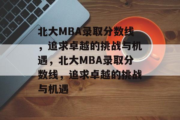 北大MBA录取分数线,追求卓越的挑战与机遇,北大MBA录取分数线,追求卓越的挑战与机遇 北大MBA录取分数线,追求卓越的挑战与机遇,北大MBA录取分数线,追求卓越的挑战与机遇