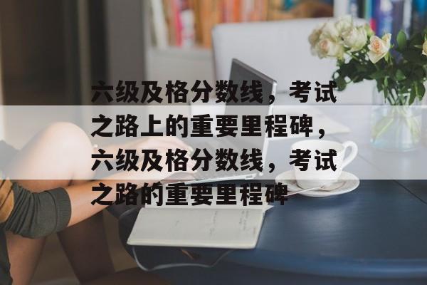 六级及格分数线,考试之路上的重要里程碑,六级及格分数线,考试之路的重要里程碑 六级及格分数线,考试之路上的重要里程碑,六级及格分数线,考试之路的重要里程碑