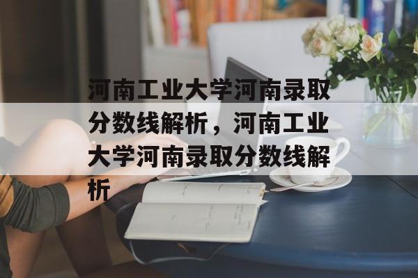 河南工业大学河南录取分数线解析,河南工业大学河南录取分数线解析 河南工业大学河南录取分数线解析,河南工业大学河南录取分数线解析