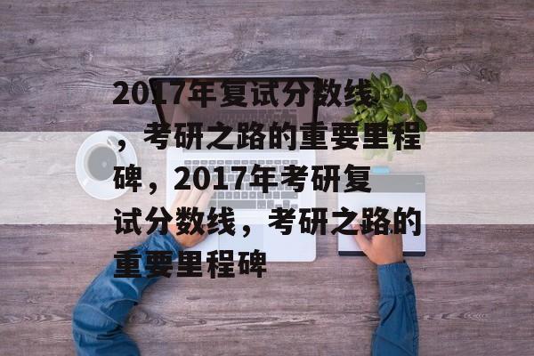 2017年复试分数线，考研之路的重要里程碑，2017年考研复试分数线，考研之路的重要里程碑