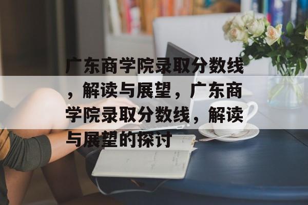 广东商学院录取分数线，解读与展望，广东商学院录取分数线，解读与展望的探讨