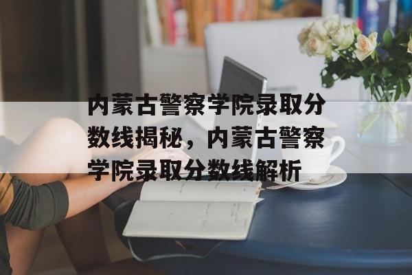 内蒙古警察学院录取分数线揭秘，内蒙古警察学院录取分数线解析