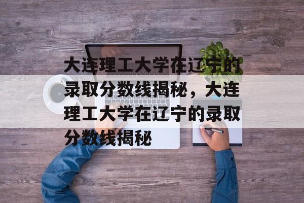 大连理工大学在辽宁的录取分数线揭秘，大连理工大学在辽宁的录取分数线揭秘