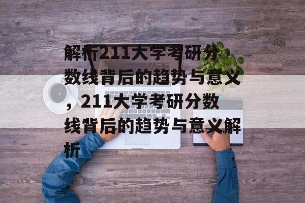 解析211大学考研分数线背后的趋势与意义，211大学考研分数线背后的趋势与意义解析