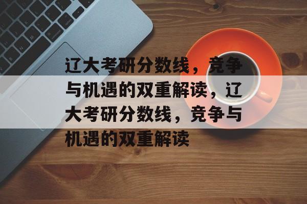 辽大考研分数线,竞争与机遇的双重解读,辽大考研分数线,竞争与机遇的双重解读 辽大考研分数线,竞争与机遇的双重解读,辽大考研分数线,竞争与机遇的双重解读
