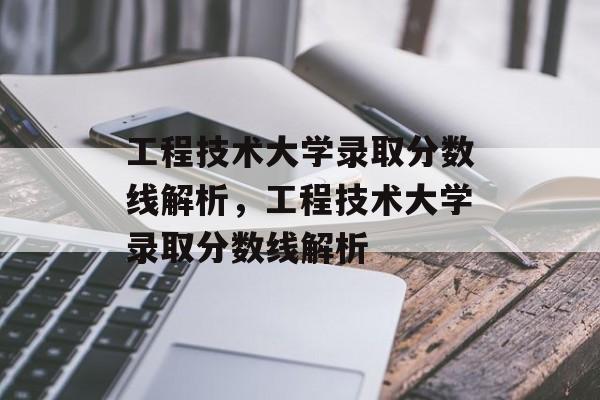 工程技术大学录取分数线解析，工程技术大学录取分数线解析