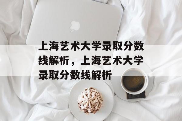 上海艺术大学录取分数线解析,上海艺术大学录取分数线解析 上海艺术大学录取分数线解析,上海艺术大学录取分数线解析