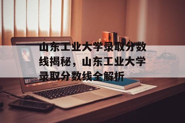 山东工业大学录取分数线揭秘，山东工业大学录取分数线全解析