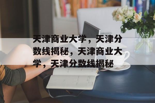 天津商业大学,天津分数线揭秘,天津商业大学,天津分数线揭秘 天津商业大学,天津分数线揭秘,天津商业大学,天津分数线揭秘