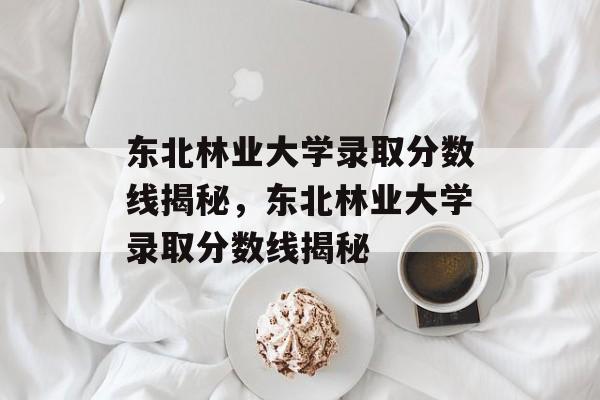 东北林业大学录取分数线揭秘,东北林业大学录取分数线揭秘 东北林业大学录取分数线揭秘,东北林业大学录取分数线揭秘